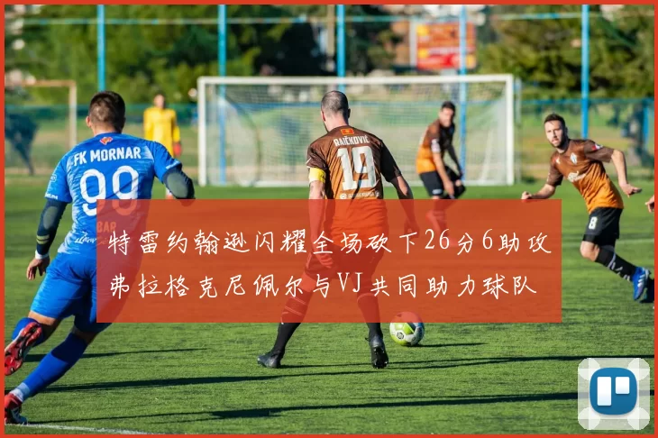 特雷约翰逊闪耀全场砍下26分6助攻弗拉格克尼佩尔与VJ共同助力球队表现出色