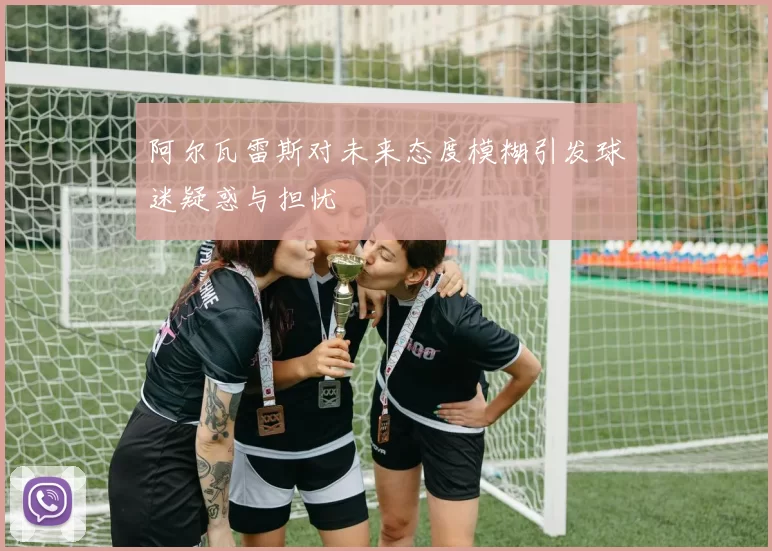 阿尔瓦雷斯对未来态度模糊引发球迷疑惑与担忧