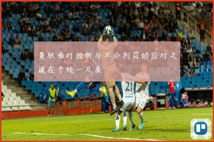 曼联面对挫折与不公判罚的应对之道在于统一尺度