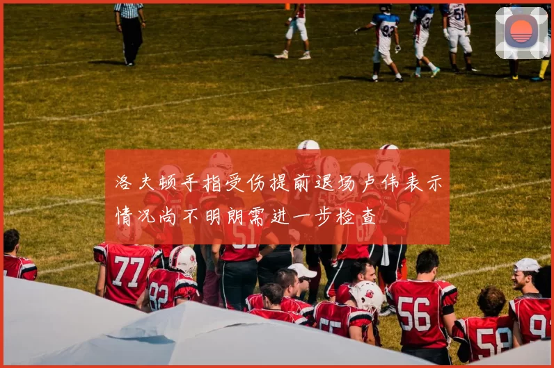 洛夫顿手指受伤提前退场卢伟表示情况尚不明朗需进一步检查