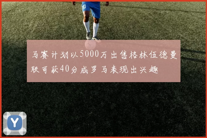 马赛计划以5000万出售格林伍德曼联可获40分成罗马表现出兴趣