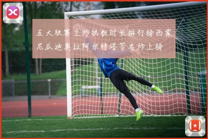 五大联赛主帅执教时长排行榜西蒙尼瓜迪奥拉阿尔特塔等名帅上榜
