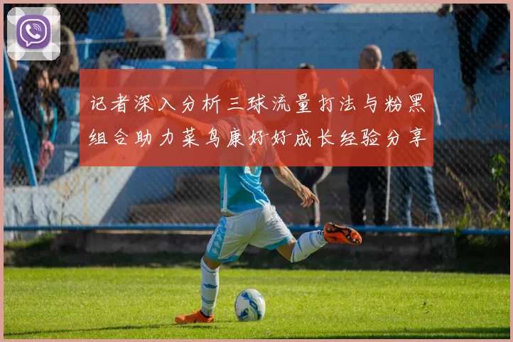 记者深入分析三球流量打法与粉黑组合助力菜鸟康好好成长经验分享