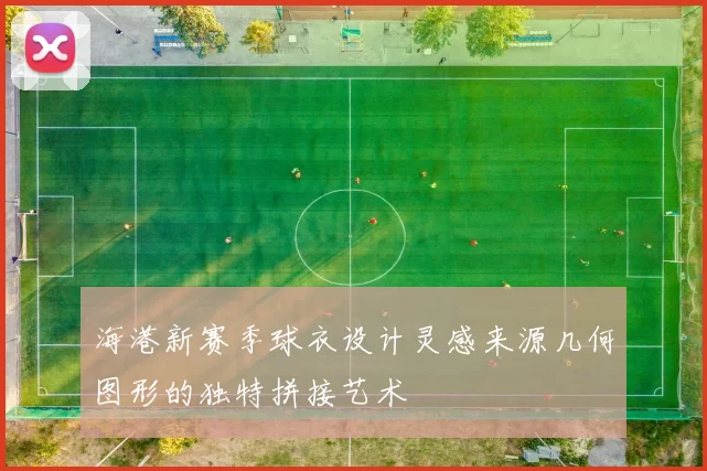 海港新赛季球衣设计灵感来源几何图形的独特拼接艺术