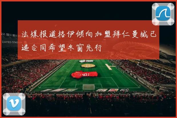 法媒报道格伊倾向加盟拜仁曼城已递合同希望冬窗先行