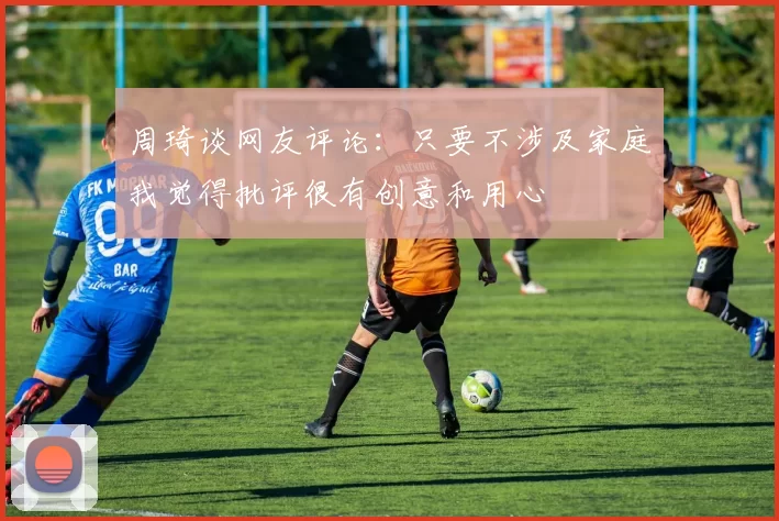 周琦谈网友评论：只要不涉及家庭我觉得批评很有创意和用心