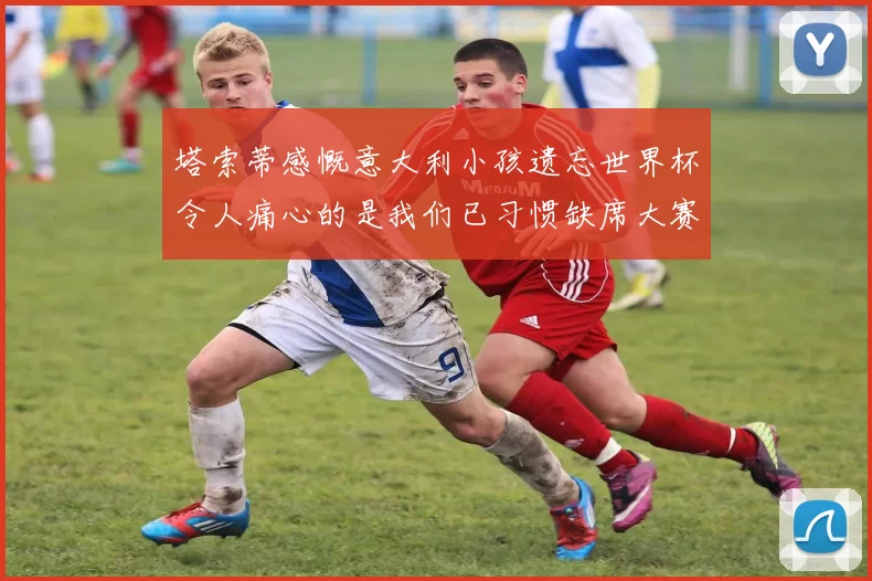 塔索蒂感慨意大利小孩遗忘世界杯令人痛心的是我们已习惯缺席大赛