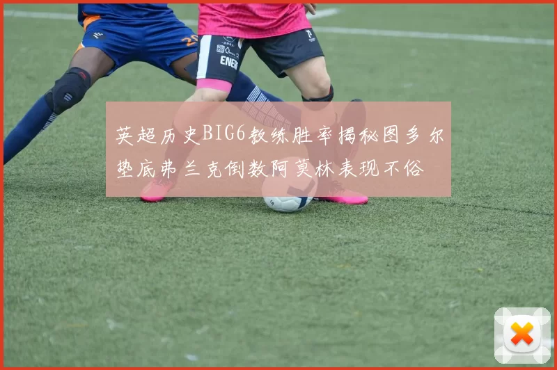 英超历史BIG6教练胜率揭秘图多尔垫底弗兰克倒数阿莫林表现不俗