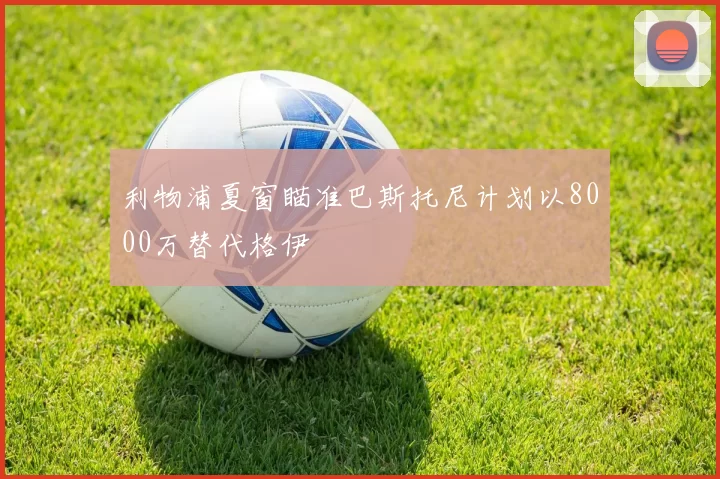 利物浦夏窗瞄准巴斯托尼计划以8000万替代格伊