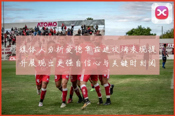 媒体人分析爱德华兹进攻端表现提升展现出更强自信心与关键时刻阅读能力